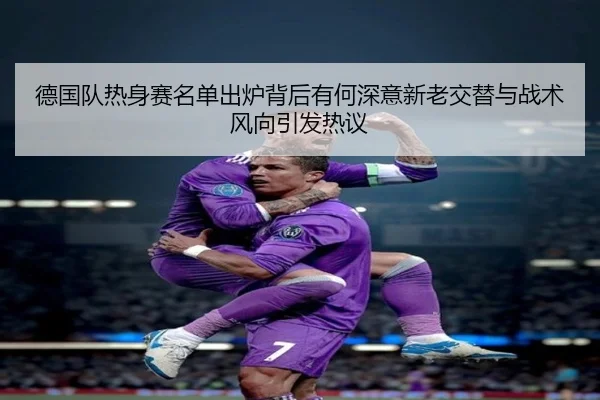 德国队热身赛名单出炉背后有何深意新老交替与战术风向引发热议 - Kaiyun